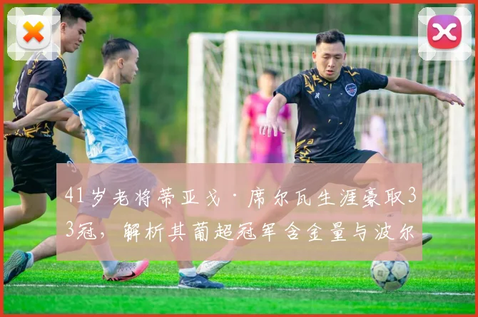 41岁老将蒂亚戈·席尔瓦生涯豪取33冠，解析其葡超冠军含金量与波尔图岁月