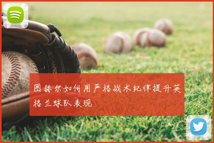 图赫尔如何用严格战术纪律提升英格兰球队表现