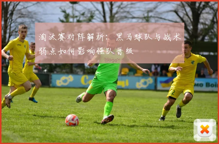 淘汰赛对阵解析：黑马球队与战术弱点如何影响强队晋级