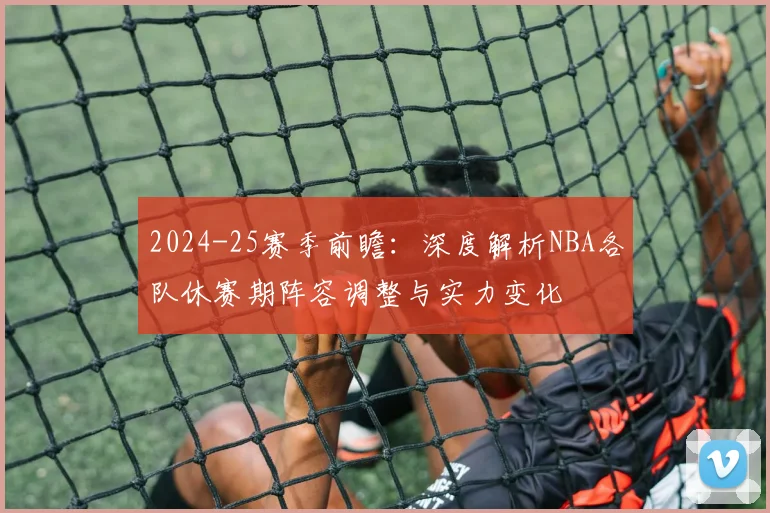 2024-25赛季前瞻：深度解析NBA各队休赛期阵容调整与实力变化