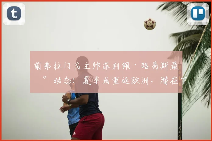 前弗拉门戈主帅菲利佩·路易斯最新动态:夏季或重返欧洲,潜在下家分析