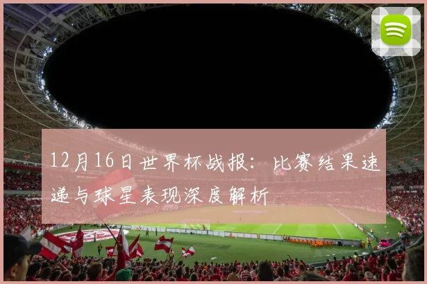 12月16日世界杯战报:比赛结果速递与球星表现深度解析