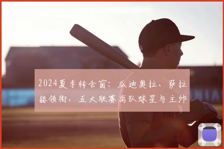 2024夏季转会窗：瓜迪奥拉、萨拉赫领衔，五大联赛离队球星与主帅完整名单盘点与分析