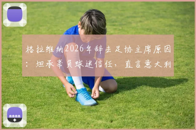 格拉维纳2026年辞去足协主席原因：坦承辜负球迷信任，直言意大利足球文化亟待革新