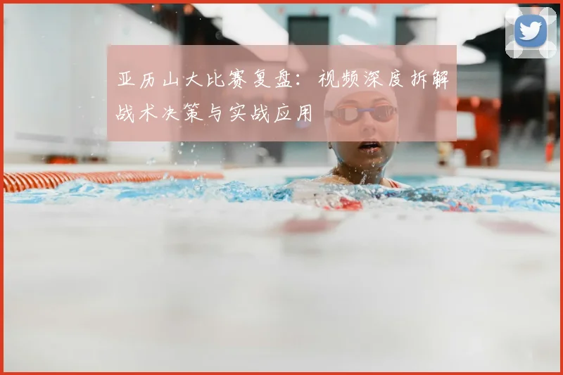 亚历山大比赛复盘：视频深度拆解战术决策与实战应用
