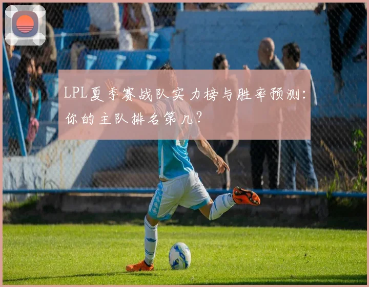 LPL夏季赛战队实力榜与胜率预测:你的主队排名第几?