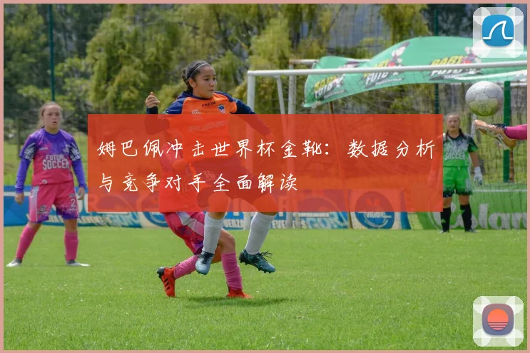 姆巴佩冲击世界杯金靴：数据分析与竞争对手全面解读