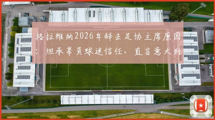 格拉维纳2026年辞去足协主席原因：坦承辜负球迷信任，直言意大利足球文化亟待革新