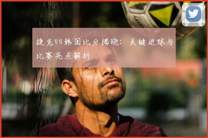 捷克vs韩国比分揭晓：关键进球与比赛亮点解析