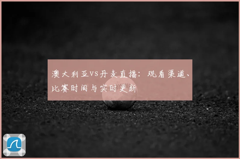 澳大利亚vs丹麦直播：观看渠道、比赛时间与实时更新