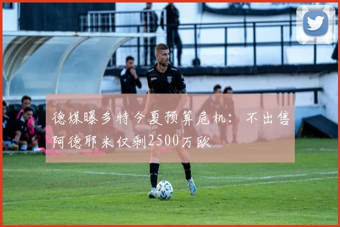 德媒曝多特今夏预算危机：不出售阿德耶米仅剩2500万欧