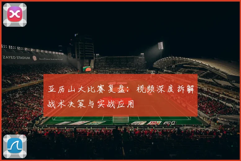 亚历山大比赛复盘:视频深度拆解战术决策与实战应用