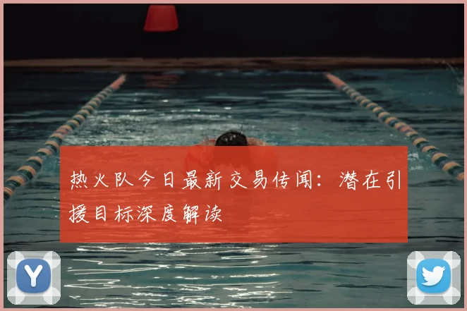 热火队今日最新交易传闻：潜在引援目标深度解读