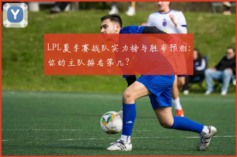 LPL夏季赛战队实力榜与胜率预测：你的主队排名第几？
