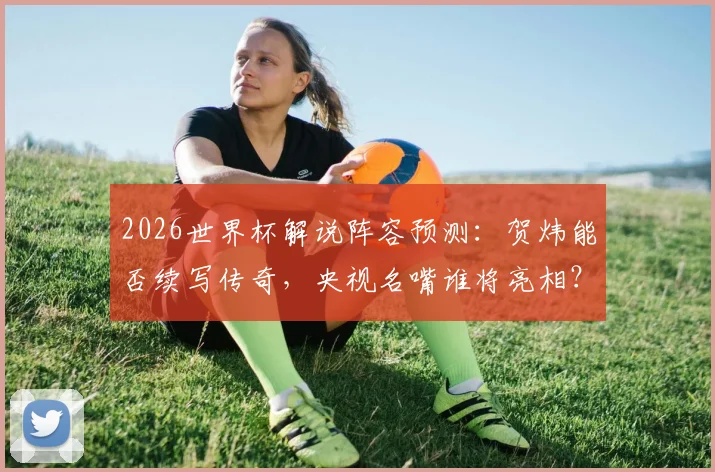 2026世界杯解说阵容预测:贺炜能否续写传奇,央视名嘴谁将亮相?