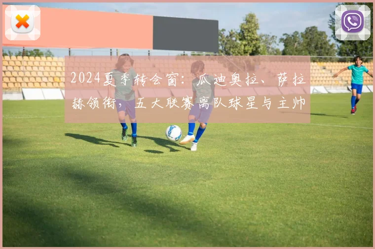 2024夏季转会窗：瓜迪奥拉、萨拉赫领衔，五大联赛离队球星与主帅完整名单盘点与分析