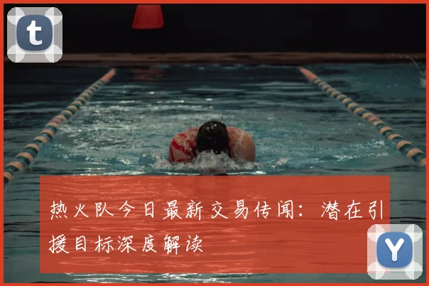 热火队今日最新交易传闻：潜在引援目标深度解读