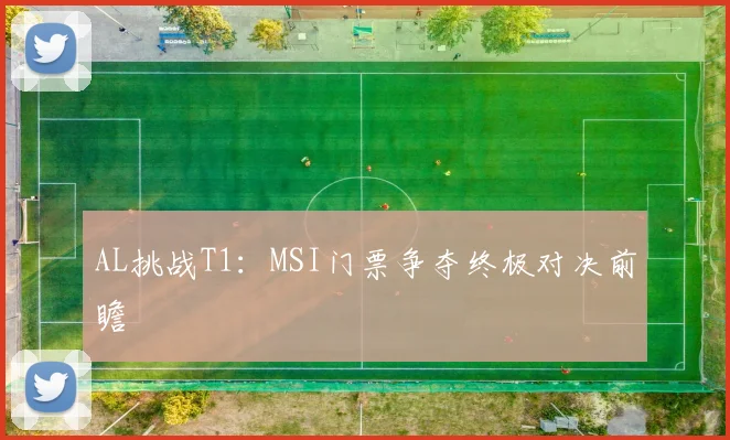 AL挑战T1：MSI门票争夺终极对决前瞻