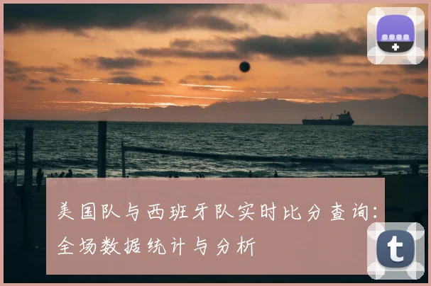 美国队与西班牙队实时比分查询：全场数据统计与分析