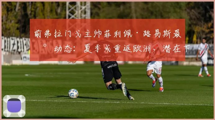 前弗拉门戈主帅菲利佩·路易斯最新动态：夏季或重返欧洲，潜在下家分析